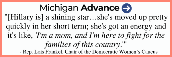 Michigan Advance "[Hillary is] a shining star...she's moved up pretty quickly in her short term; she's got an energy and it's like, "I'm a mom, and I'm here to fight for the families of this country" –Rep. Lois Frankel, Chair of the Democratic Women's Caucus