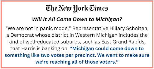 Will It All Come Down to Michigan? | The New York Times   "'We are not in panic mode,' Representative Hillary Scholten, a Democrat whose district in Western Michigan includes the kind of well-educated suburbs, such as East Grand Rapids, that Harris is banking on. 'Michigan could come down to something like two votes per precinct. We want to make sure we’re reaching all of those voters.'"