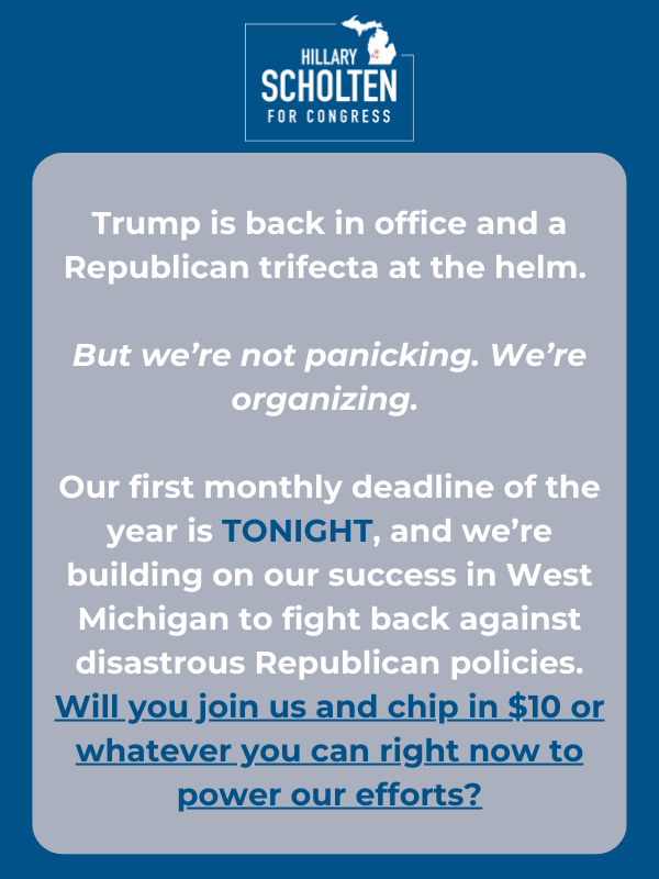 Trump is back in office, and a Republican trifecta is at the helm.   But we’re not panicking. We’re organizing.   Our first monthly deadline of the year is TONIGHT, and we’re building on our success in West Michigan to fight back against disastrous Republican policies. Will you join us and chip in $10 or whatever you can right now to power our efforts?