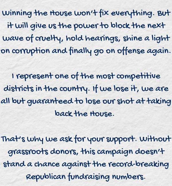 Winning the House won't fix everything. But it will give us the power to block the next wave of cruelty, hold hearings, shine a light on corruption and finally go on offense again.  I represent one of the most competitive districts in the country. If we lose it, we are all but guaranteed to lose our shot at taking back the House.   That's why we ask for your support. Without grassroots donors, this campaign doesn't stand a chance against the record-breaking Republican fundraising numbers.