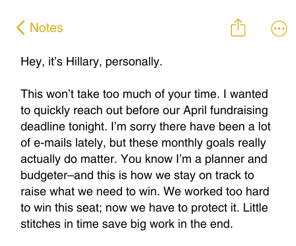 Hey, it’s Hillary, personally.  This won’t take too much of your time. I wanted to quickly reach out before our April fundraising deadline tonight. I’m sorry there have been a lot of e-mails lately, but these monthly goals really actually do matter. You know I’m a planner and budgeter–and this is how we stay on track to raise what we need to win. We worked too hard to win this seat; now we have to protect it. Little stitches in time save big work in the end. 