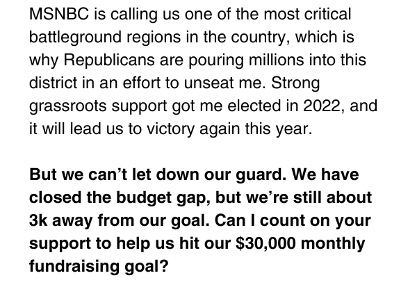 MSNBC is calling us one of the most critical battleground regions in the country, which is why Republicans are pouring millions into this district in an effort to unseat me. Strong grassroots support got me elected in 2022, and it will lead us to victory again this year.   But we can’t let down our guard. We have closed the budget gap, but we’re still about 3k away from our goal. Can I count on your support to help us hit our $30,000 monthly fundraising goal? 