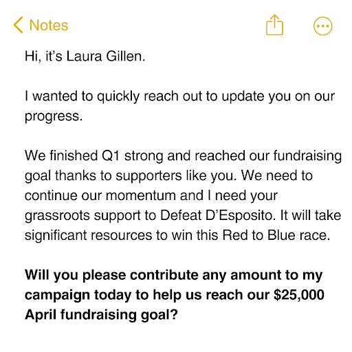 Hi, it’s Laura Gillen.  I wanted to quickly reach out to update you on our progress.   We finished Q1 strong and reached our fundraising goal thanks to supporters like you. We need to continue our momentum and I need your grassroots support to Defeat D’Esposito. It will take significant resources to win this Red to Blue race.   Will you please contribute any amount to my campaign today to help us reach our $25,000 April fundraising goal?