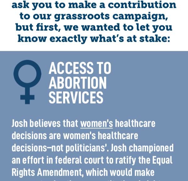 In a moment, we're going to ask you to make a contribution to our grassroots campaign, but first, we wanted to let you know exactly what's at stake: Access to Abortion Services  Josh believes that women's healthcare decisions are women's healthcare decisions–not politicians'. Josh championed an effort in federal court to ratify the Equal Rights Amendment, which would make access to abortion a constitutional right, and in Congress, he'll fight to finish the job.  Josh's opponent has voted to make it harder for women to access the health care services they need.