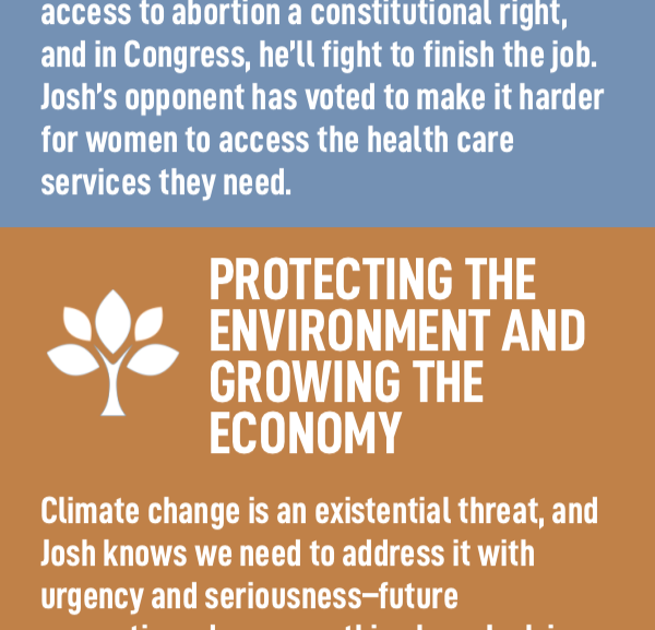 Protecting the Environment and Growing the Economy Climate change is an existential threat, and Josh knows we need to address it with urgency and seriousness–future generations deserve nothing less. Josh is fighting to invest in green energy manufacturing to create good jobs that will save the planet.  Josh’s opponent voted to kill those jobs and called them a “bad idea.”