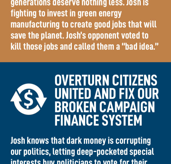 Overturn Citizens United and Fix our Broken Campaign Finance System Josh knows that dark money is corrupting our politics, letting deep-pocketed special interests buy politicians to vote for their interests, not yours. Josh doesn't accept a penny of corporate PAC money, but his opponent is taking boatloads of it.