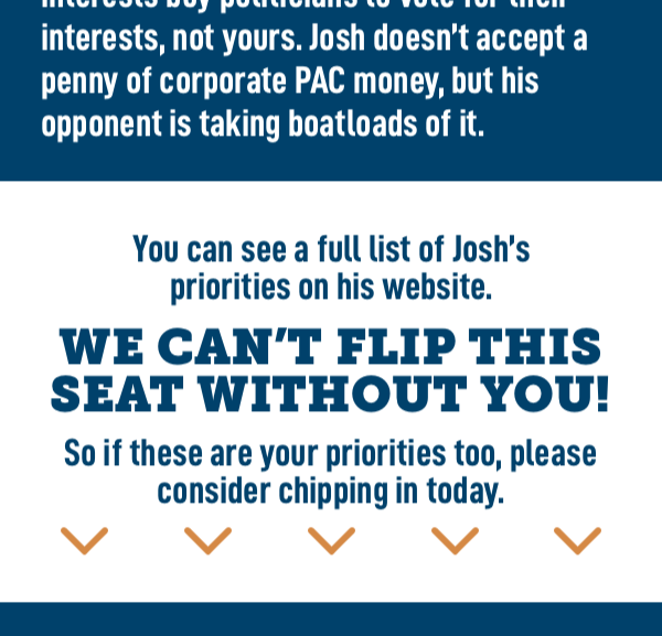 You can see a full list of Josh's priorities on his website.  We can't flip this seat without you!   So if these are your priorities too, please consider chipping in today.