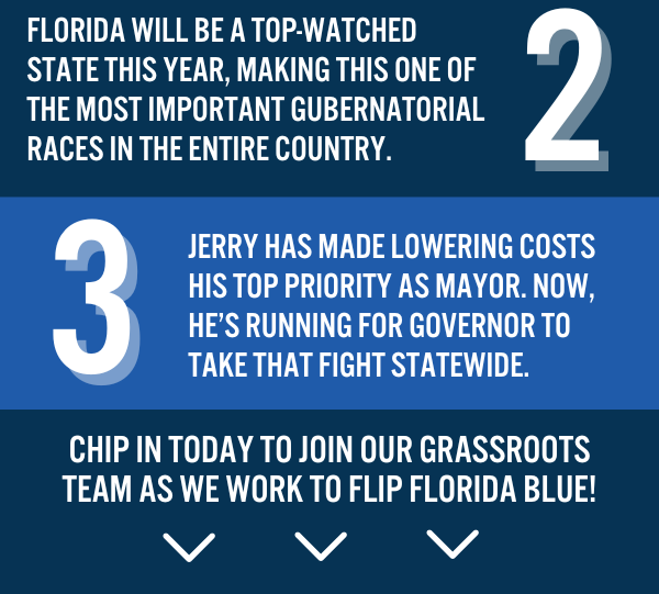 2. Florida will be a top-watched state this year, making this one of the most important gubernatorial races in the entire country.   3. Jerry has made lowering costs his top priority as Mayor. Now, he's running for Governor to take that fight statewide.   Chip in today to join our grassroots team as we work to flip Florida blue!