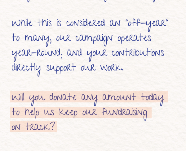 While this is considered an “off-year” to many, our campaign operates year-round, and your contributions directly support our work.  Will you donate any amount today to help us keep our fundraising on track?