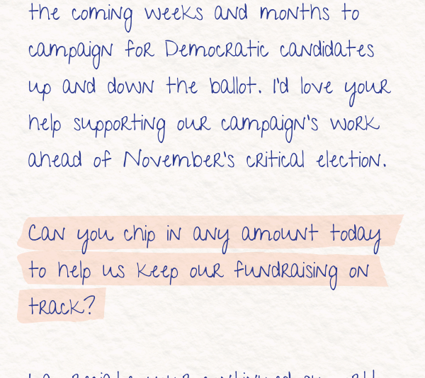 I will be traveling across the state in the coming weeks and months to campaign Democratic candidates up and down the ballot. I’d love your help supporting our campaign’s work ahead of November’s critical election.   Can you chip in any amount today to help us keep our fundraising on track?