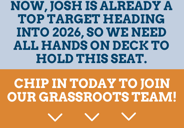 Now, Josh is ALREADY a top target heading into 2026, so we need all hands on deck to hold this seat.  Chip in today to join our grassroots team!