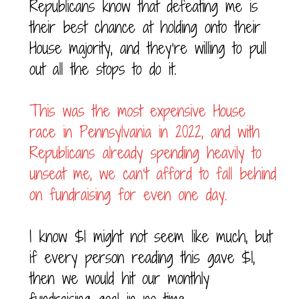 Republicans know that defeating me is their best chance at holding onto their House majority, and they’re willing to pull out all the stops to do it.  This was the most expensive House race in Pennsylvania in 2022, and with Republicans already spending heavily to unseat me, we can’t afford to fall behind on fundraising for even one day. I know $1 might not seem like much, but if every person reading this gave $1, then we would hit our monthly fundraising goal in no time.