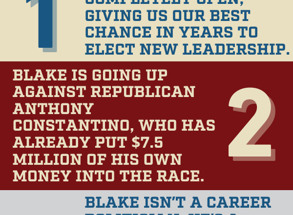 Graphic: 1. This seat is completely open, giving us our best chance in years to elect new leadership.  2. Blake is going up against Republican Anthony Constantino, who has already put $7.5 million of his own money into the race.