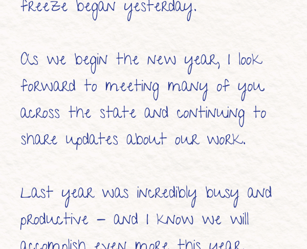 As we begin the new year, I look forward to meeting many of you across the state and continuing to share updates about our work. Last year was incredibly busy and productive - and I know we will accomplish even more this year. 