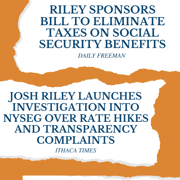 “Riley sponsors bill to eliminate taxes on Social Security benefits” - Daily Freeman  “Josh Riley Launches Investigation into NYSEG Over Rate Hikes and Transparency Complaints” - Ithaca Times