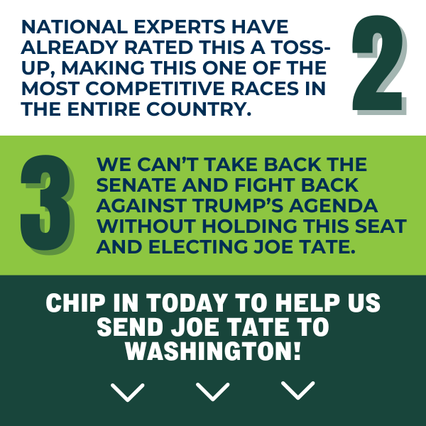 2. National experts have already rated this a toss-up, making this one of the most competitive races in the entire country.  3. We can't take back the Senate and fight back against Trump's agenda without holding this seat and electing Joe Tate.  Chip in today to help us send Joe Tate to Washington!