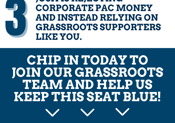 3. Josh is rejecting corporate PAC money and instead relying on grassroots supporters like you.  Chip in today to join our grassroots team and help us keep this seat blue!