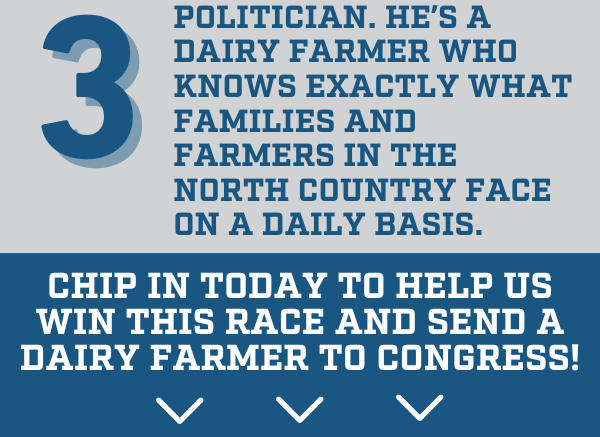 3. Blake isn’t a career politician. He’s a dairy farmer who knows exactly what families and farmers in the North Country face on a daily basis.  Chip in today to help us win this race and send a dairy farmer to Congress!