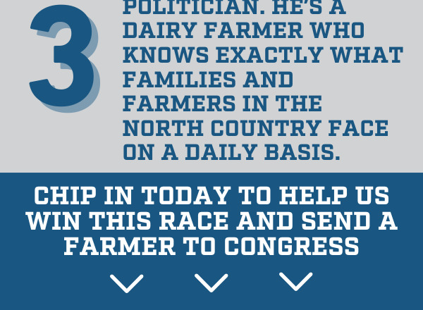 Graphic: 3. Blake isn't a career politician. He's a dairy farmer who knows exactly what families and farmers in the North Country face on a daily basis.  Chip in today to help us win this race and send a farmer to Congress!