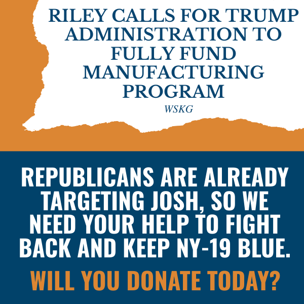 “Riley calls for Trump administration to fully fund manufacturing program” - WSKG  Republicans are already targeting Josh, so we need your help to fight back and keep NY-19 blue.  Will you donate today?