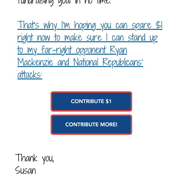 That’s why I’m hoping you can spare $1 right now to make sure I can stand up to my far-right opponent Ryan Mackenzie and National Republicans’ attacks: