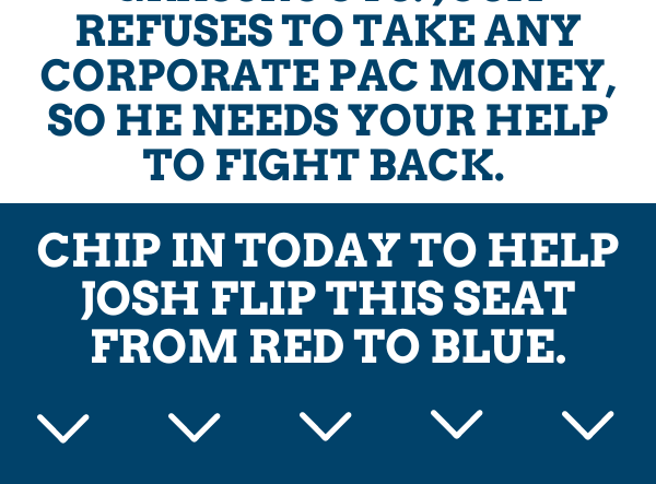 We're completely grassroots. Josh refuses to take any corporate PAC money, so he needs your help to fight back.   Chip in today to help Josh flip this seat from red to blue.