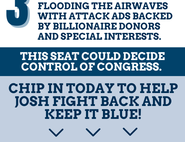 3. Now Republicans have named Josh a top target, and they’re already flooding the airwaves with attack ads backed by billionaire donors and special interests.  This seat could decide control of Congress. Chip in today to help Josh fight back and keep it blue!