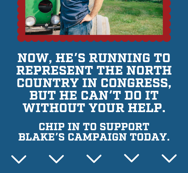 Now, he’s running to represent the North Country in Congress, but he can’t do it without your help. Chip in to support Blake’s campaign today.