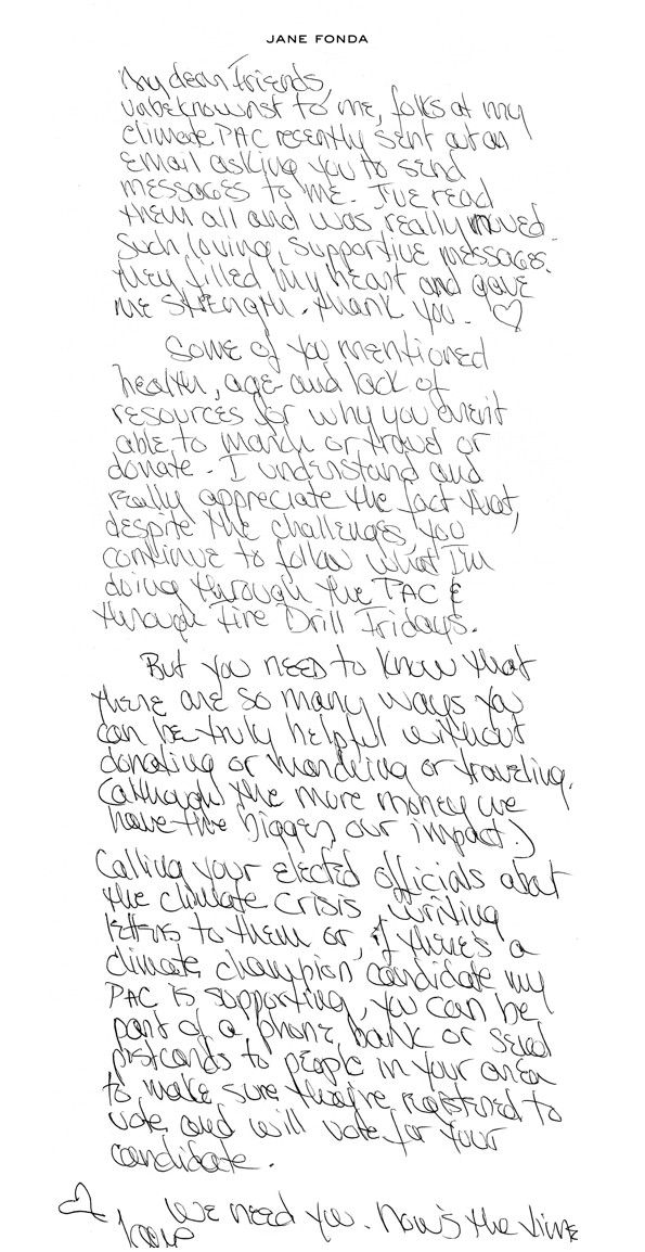 My dear friends,   Unbeknownst to me, folks at my climate PAC recently sent out an email asking you to send messages to me. Just read them all and was really moved. Such loving, supportive messages, they filled my heart and gave me strength. Thank you.   Some of you mentioned health, age, and lack of resources for why you aren’t able to march or travel or donate. I understand and really appreciate the fact that, despite the challenges, you continue to follow what I’m doing through the PAC and through Fire Drill Fridays.  But you need to know that there are so many ways you can be truly helpful without donating or marching or traveling. (although the more money we have the bigger our impact.) Calling your elected officials about the climate crisis, writing letters to them, or if there’s a climate champion candidate my PAC is supporting, you can be part of a phone bank or send postcards to people in your area to make sure they’re registered to vote and will vote for your candidate.   We need you. Now’s the time. 