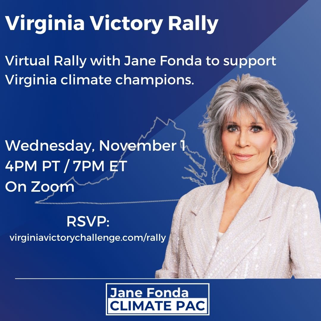 Virginia Victory Rally. Virtually Rally with Jane Fonda to support Virginia Climate Champions. Wednesday, November 1, 4PM PT/7PM ET. On Zoom.