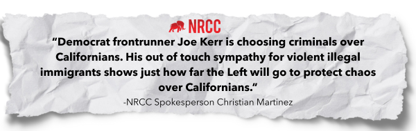 "Democrat frontrunner Joe Kerr is choosing criminals over Californians. His out of touch sympathy for violent illegal immigrants shows just how far the Left will go to protect chaos over Californians" - NRCC Spokesperson Christian Martinez