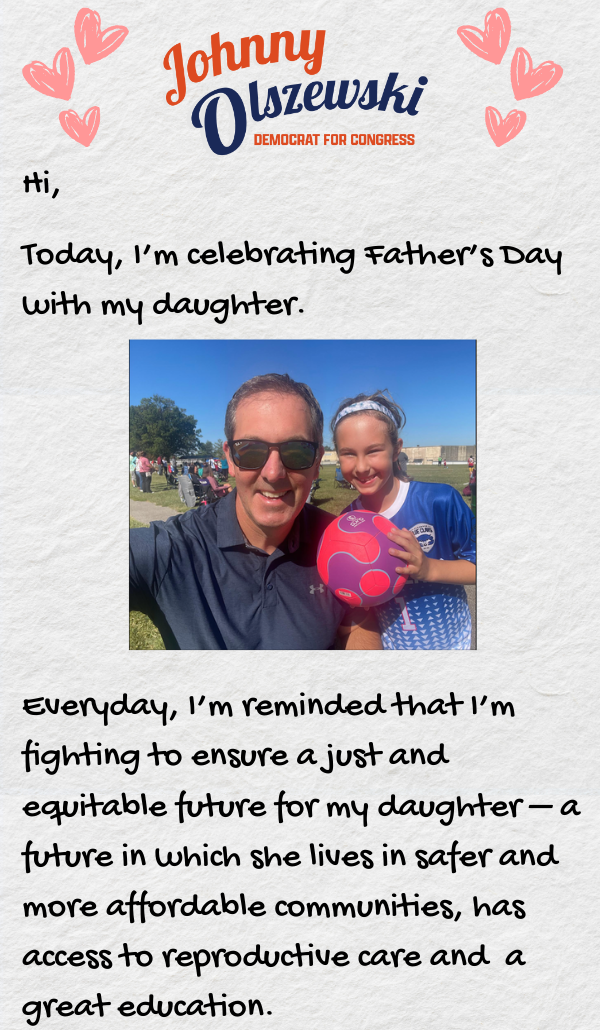 Hi, Today, I’m celebrating Father’s Day with my daughter. Everyday, I’m reminded that I’m fighting to ensure a just and equitable future for my daughter –a future in which she lives in safer and more affordable communities, has access to reproductive care and a great education.