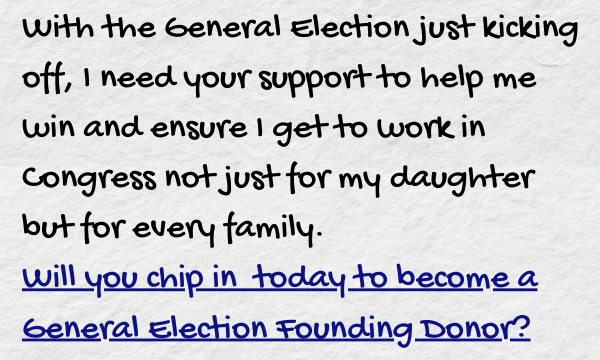 With the General Election just kicking off, I need your support to help me win and ensure I get to work in Congress not just for my daughter but for every family. Will you chip in today to become a General Election Founding Donor?