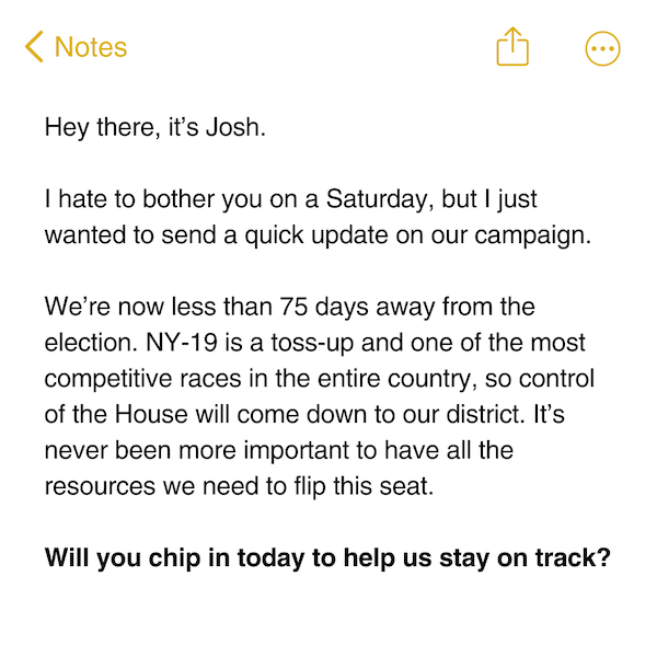 Hey there, it's Josh.  I hate to bother you on a Saturday, but I just wanted to send a quick update on our campaign.  We're now less than 75 days away from the election. NY-19 is a toss-up and one of the most competitive races in the entire country, so control of the House will come down to our district. It's never been more important to have all the resources we need to flip this seat.  Will you chip in today to help us stay on track?