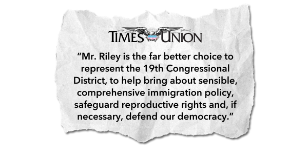 "Mr. Riley is the far better choice to represent the 19th Congressional District, to help bring about sensible, comprehensive immigration policy, safeguard reproductive rights and, if necessary, defend our democracy." - Times Union