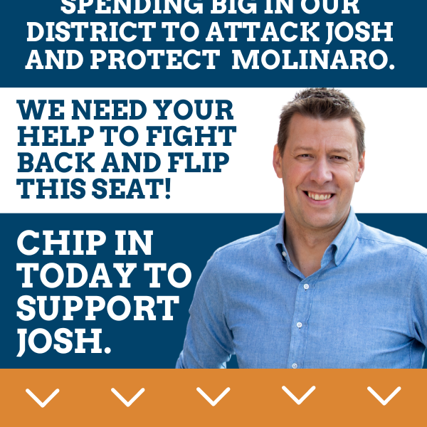 NOW: Republicans are spending big in our district to attack Josh and protect Molinaro.  We need your help to fight back and flip this seat!  Chip in today to support Josh.