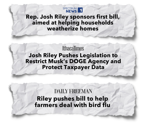 "Rep. Josh Riley sponsors first bill, aimed at helping households weatherize homes" - Spectrum News 1; "Josh Riley Pushes Legislation to Restrict Musk’s DOGE Agency and Protect Taxpayer Data" - Ithaca Times; "Riley pushes bill to help farmers deal with bird flu" - Daily Freeman