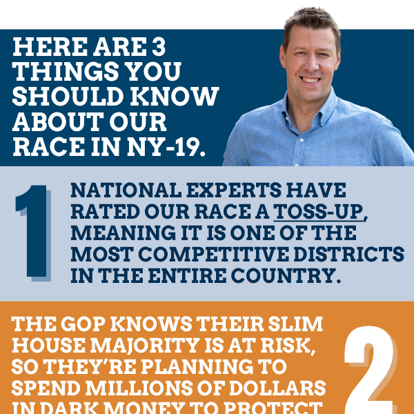 Here are 3 things you should know about our race in NY-19.  1. National experts have rated our race a TOSS-UP, meaning it is one of the most competitive districts in the entire country.  2. The GOP knows their slim House majority is at risk, so they're planning to spend millions of dollars in dark money to protect Marc Molinaro.