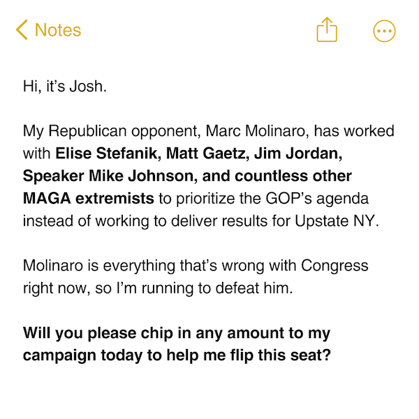Hi, it’s Josh.  My Republican opponent, Marc Molinaro, has worked with Elise Stefanik, Matt Gaetz, Jim Jordan, Speaker Mike Johnson, and countless other MAGA extremists to prioritize the GOP’s agenda instead of working to deliver results for Upstate NY.  Molinaro is everything that’s wrong with Congress right now, so I’m running to defeat him.  Will you please chip in any amount to my campaign today to help me flip this seat?