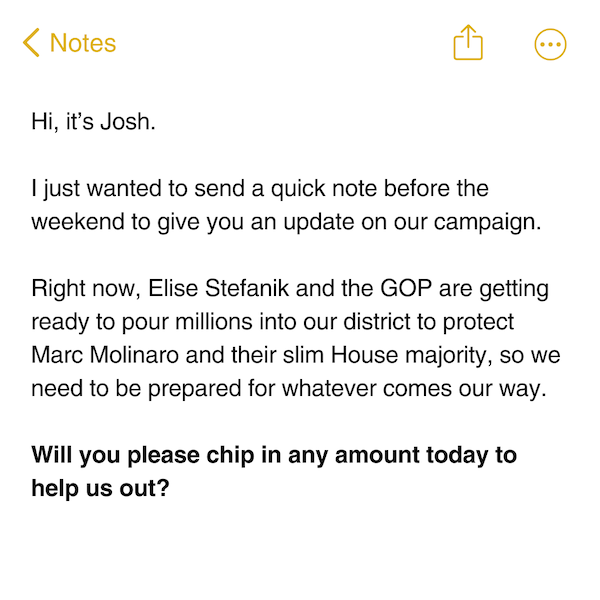 Hi, it’s Josh.  I just wanted to send a quick note before the weekend to give you an update on our campaign.  Right now, Elise Stefanik and the GOP are getting ready to pour millions into our district to protect Marc Molinaro and their slim House majority, so we need to be prepared for whatever comes our way.  Will you please chip in any amount today to help us out?