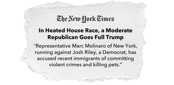 The New York Times: In Heated House Race, a Moderate Republican Goes Full Trump. “Representative Marc Molinaro of New York, running against Josh Riley, a Democrat, has accused recent immigrants of committing violent crimes and killing pets.”