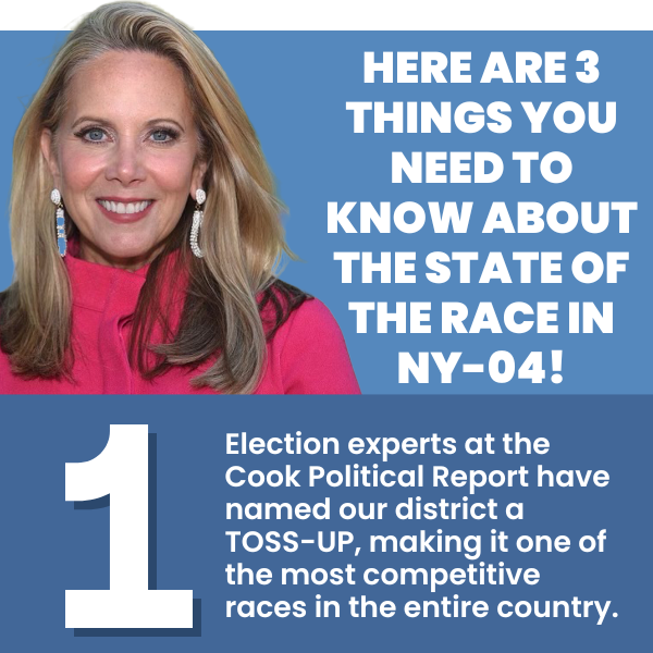 HERE ARE 3 THINGS YOU NEED TO KNOW ABOUT THE STATE OF THE RACE IN NY-04!  Election experts at the Cook Political Report have named our district a TOSS-UP, making it one of the most competitive races in the entire country.
