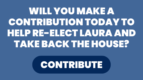 WILL YOU MAKE A CONTRIBUTION TODAY TO HELP RE-ELECT LAURA AND TAKE BACK THE HOUSE?  [CONTRIBUTE]