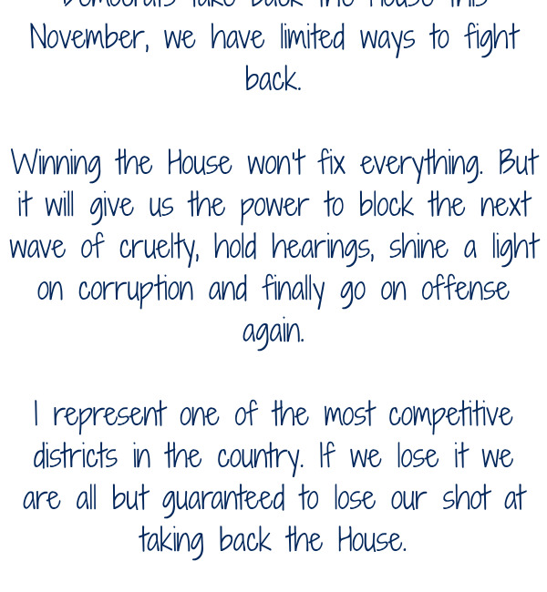 doing every day. Unless Democrats take back the House this November, we have limited ways to fight back.  Winning the House won’t fix everything. But it will give us the power to block the next wave of cruelty, hold hearings, shine a light on corruption