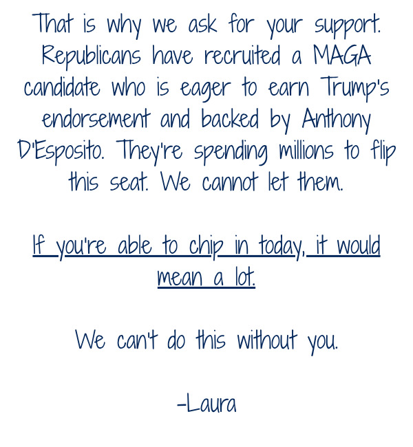 That is why we ask for your support. Republicans have recruited a MAGA candidate who is eager to earn Trump's endorsement and backed by Anthony D'Esposito. They’re spending millions to flip this seat. We cannot let them.  If you’re able to chip in today, 