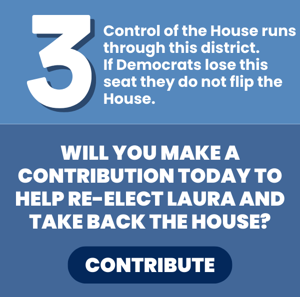 Control of the House runs through this district. If Democrats lose this seat they do not flip the House.  Will you make a contribution today to help re-elect Laura and take back the House?