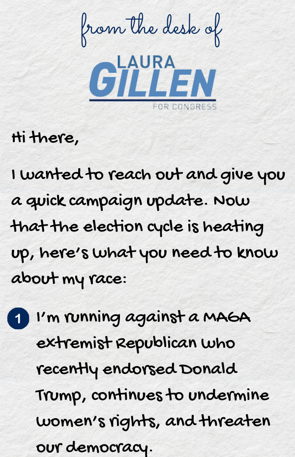 Hi there,  I wanted to reach out and give you a quick campaign update. Now that the election cycle is heating up, here’s what you need to know about my race: 1. ’m running against a MAGA extremist Republican who recently endorsed Donald Trump, continues t