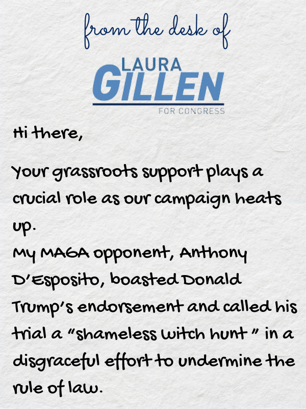 Hi there,  Your grassroots support plays a crucial role as our campaign heats up.   My MAGA opponent, Anthony D’Esposito, boasted Donald Trump’s endorsement and called his trial a “shameless witch hunt ” in a disgraceful effort to undermine the rule of law. 