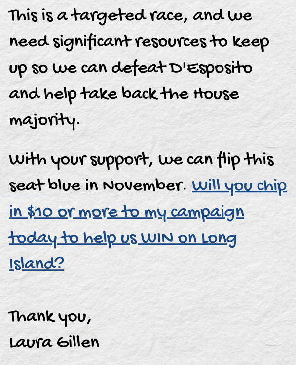 This is a targeted race, and we need significant resources to keep up so we can defeat D'Esposito and help take back the House majority.  With your support, we can flip this toss-up seat blue in November. Will you chip in $10 or more to my campaign today to help us WIN on Long Island?  Thank you,  Laura Gillen