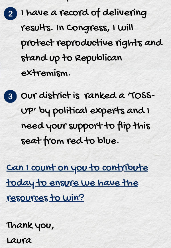 I have a record of delivering results. In Congress, I will protect reproductive rights and stand up to Republican extremism. Our district is ranked a ‘TOSS-UP’ by political experts and I need your support to flip this seat from red to blue. Can I count on you to contribute today to ensure we have the resources to win?  Thank you,  Laura